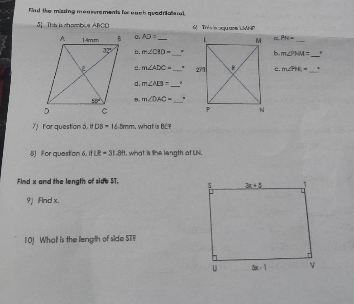 Find the missing measurements for each quadrilateral.
5] This is rhombus ABCD 6) This is square LMNP
a. AD= _
a. PN= _
b. m∠ CBD= _。b. m∠ PNM= _
c. m∠ ADC= 。
_c. m∠ PNL= _
d. m∠ AEB= _。
e. m∠ DAC= _ 。
7) For question 5, if DB=16.8mm , what is BE?
8) For question 6, if LR=31.8ft , what is the length of LN.
Find x and the length of side ST.
9) Find x.
10) What is the length of side ST?