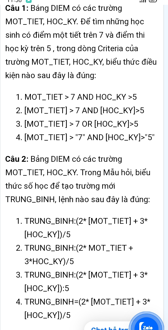 Báng DIEM có các trường 
MOT_TIET, HOC_KY. Để tìm những học 
sinh có điểm một tiết trên 7 và điểm thiị 
học kỳ trên 5 , trong dòng Criteria của 
trường MOT_TIET, HOC_KY, biểu thức điều 
kiện nào sau đây là đúng: 
1. MOT_TIET 7 AND HOC_ KY>5
2. [MOT_TIET] 7 AND [H OC_ KY]>5
3. [MOT_ TIET] >7 OR [HOC_  _ KY]>5
4. [MOT_ TIE ET]>''7'' AND[HOC_ KY]>''5''
Câu 2: Bảng DIEM có các trường 
MOT_TIET, HOC_KY. Trong Mẫu hỏi, biểu 
thức số học để tạo trường mới 
TRUNG_BINH, lệnh nào sau đây là đúng: 
1. TRUNG_BINH:(2* [MOT_TIE T| +3^+3^* 、
[HOC_ KY])/5
2. TRUNG_BINH:(2* MOT_TIET + 
3*HOC_KY)/5 
3. TRUNG_BINH:(2* [MOT_TIE T| I +3^*
[HOC_  (sqrt()).[ 
4. TRUNG_ BINH =(2^* [MOT_ TI ET]+3^*
[HOC_ KY])/5
(zalo