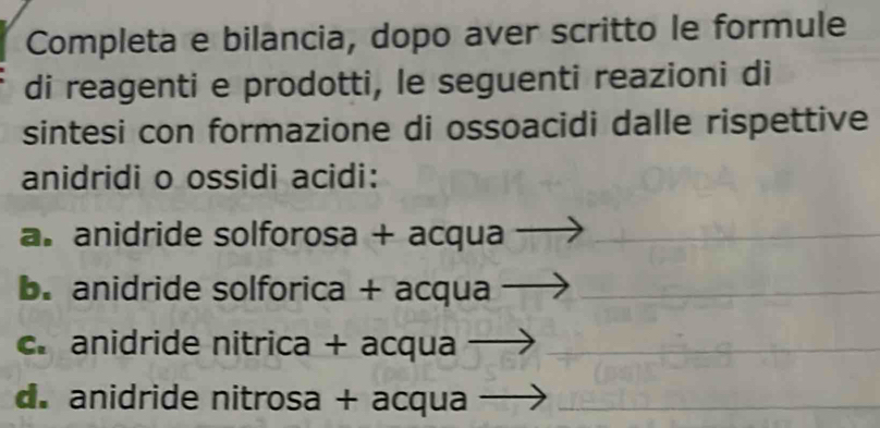 Completa e bilancia, dopo aver scritto le formule 
di reagenti e prodotti, le seguenti reazioni di 
sintesi con formazione di ossoacidi dalle rispettive 
anidridi o ossidi acidi: 
a. anidride solforosa + acqua 
b. anidride solforica + acqua 
c. anidride nitrica + acqua 
_ 
__ 
d. anidride nitrosa + acqua_