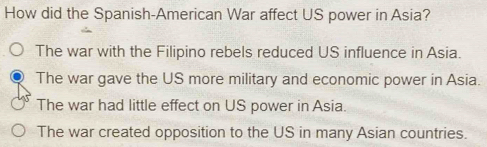 How did the Spanish-American War affect US power in Asia?
The war with the Filipino rebels reduced US influence in Asia.
The war gave the US more military and economic power in Asia.
The war had little effect on US power in Asia.
The war created opposition to the US in many Asian countries.