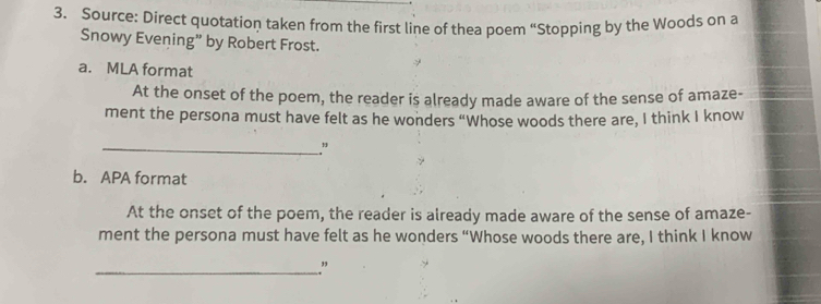 Source: Direct quotation taken from the first line of thea poem “Stopping by the Woods on a 
Snowy Evening” by Robert Frost. 
a. MLA format 
At the onset of the poem, the reader is already made aware of the sense of amaze- 
ment the persona must have felt as he wonders “Whose woods there are, I think I know 
_” 
b. APA format 
At the onset of the poem, the reader is already made aware of the sense of amaze- 
ment the persona must have felt as he wonders “Whose woods there are, I think I know 
_.”