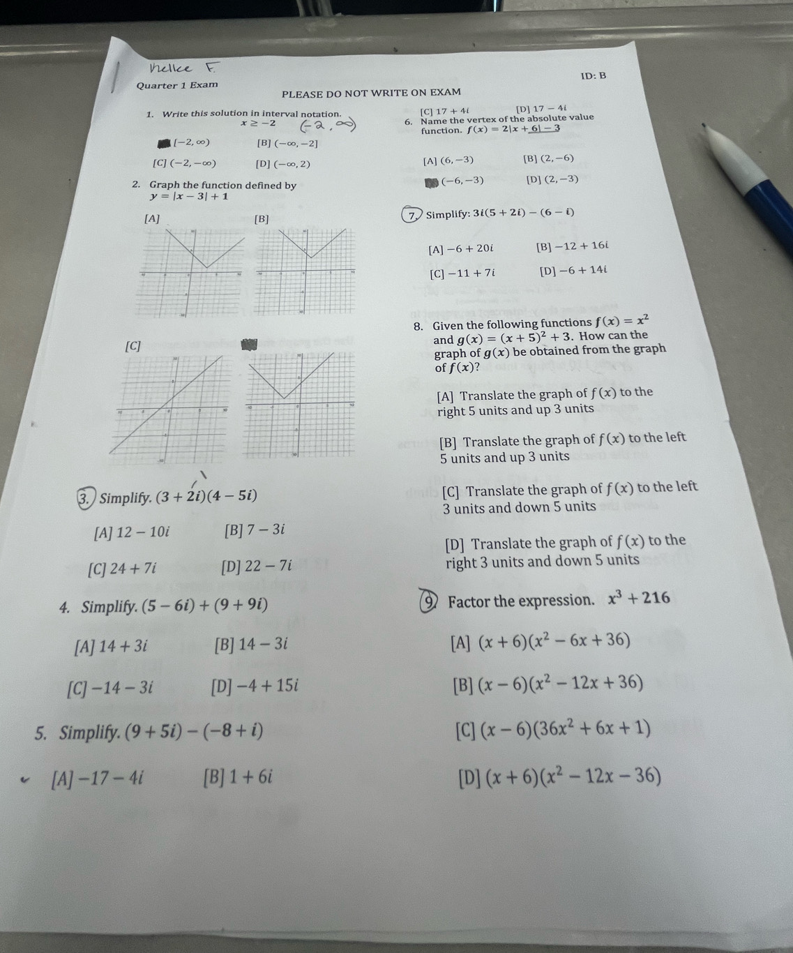 ID: B
Quarter 1 Exam
PLEASE DO NOT WRITE ON EXAM
1. Write this solution in interval notation. [D] 17-4i
x≥ -2 [C] 17+4i
6. Name the vertex of the absolute value
function. f(x)=2|x+6|-3
[-2,∈fty ) [B] (-∈fty ,-2]
[C] (-2,-∈fty ) [D] (-∈fty ,2) [A] (6,-3) [B] (2,-6)
(-6,-3)
2. Graph the function defined by [D] (2,-3)
y=|x-3|+1
[A] [B] 7 Simplify: 3i(5+2i)-(6-i)
[A] -6+20i [B] -12+16i
[C] -11+7i [D] -6+14i
8. Given the following functions f(x)=x^2
[C] and g(x)=(x+5)^2+3. How can the
graph of g(x) be obtained from the graph
of f(x)
[A] Translate the graph of f(x) to the
right 5 units and up 3 units
[B] Translate the graph of f(x) to the left
5 units and up 3 units
3. Simplify. (3+2i)(4-5i) [C] Translate the graph of f(x) to the left
3 units and down 5 units
[A] 12-10i [B] 7-3i
[D] Translate the graph of f(x) to the
[C] 24+7i [D] 22-7i right 3 units and down 5 units
4. Simplify. (5-6i)+(9+9i) 9 Factor the expression. x^3+216
[A] 14+3i [B] 14-3i [A] (x+6)(x^2-6x+36)
[C] -14-3i [D] -4+15i [B] (x-6)(x^2-12x+36)
5. Simplify. (9+5i)-(-8+i) [C] (x-6)(36x^2+6x+1)
[A] -17-4i [B] 1+6i [D] (x+6)(x^2-12x-36)