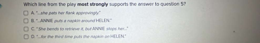 Which line from the play most strongly supports the answer to question 5?
A. “...she pats her flank approvingly.”
B. “...ANNIE puts a napkin around HELEN.”
C. “She bends to retrieve it, but ANNIE stops her..”
D. “...for the third time puts the napkin on HELEN.”