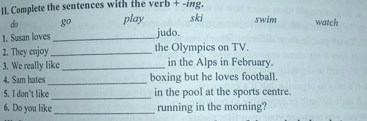 Complete the sentences with the verb + -ing. 
do swim watch 
go 
play ski 
1. Susan loves _judo. 
2. They enjoy_ 
the Olympics on TV. 
3. We really like_ 
in the Alps in February. 
4. Sam hates _boxing but he loves football. 
5. I don't like _in the pool at the sports centre. 
6. Do you like _running in the morning?