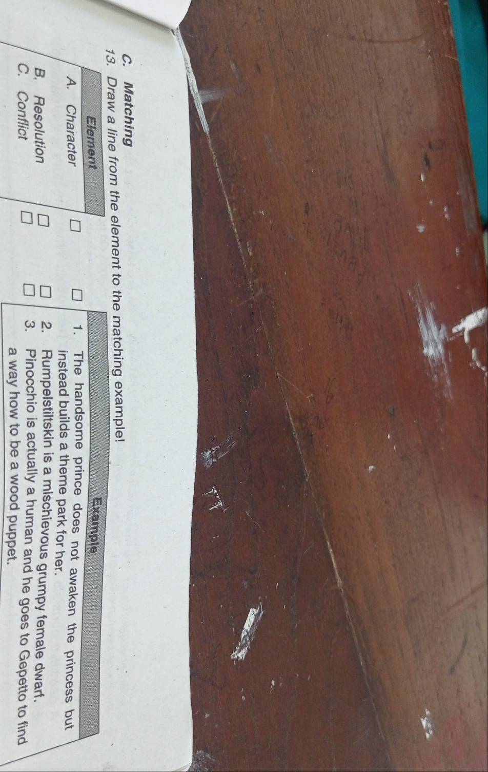 Matching 
13. Draw a line from the element to the matching example! 
Element 
Example 
1. The handsome prince does not awaken the princess but 
A. Character instead builds a theme park for her. 
2. Rumpelstiltskin is a mischievous grumpy female dwarf. 
B. Resolution 3. Pinocchio is actually a human and he goes to Gepetto to find 
C. Conflict 
a way how to be a wood puppet.