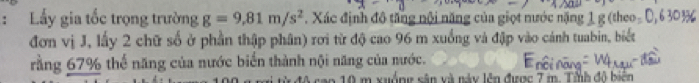 Lấy gia tốc trọng trường g=9,81m/s^2. Xác định đô tăng nội năng của giọt nước nặng 1 g (theo 
đơn vị J, lấy 2 chữ số ở phần thập phân) rơi từ độ cao 96 m xuống và đập vào cánh tuabin, biết 
rằng 67% thể năng của nước biển thành nội năng của nước. 
ao 10 m xuống sân và này lên được 7 m. Tỉnh đô biển