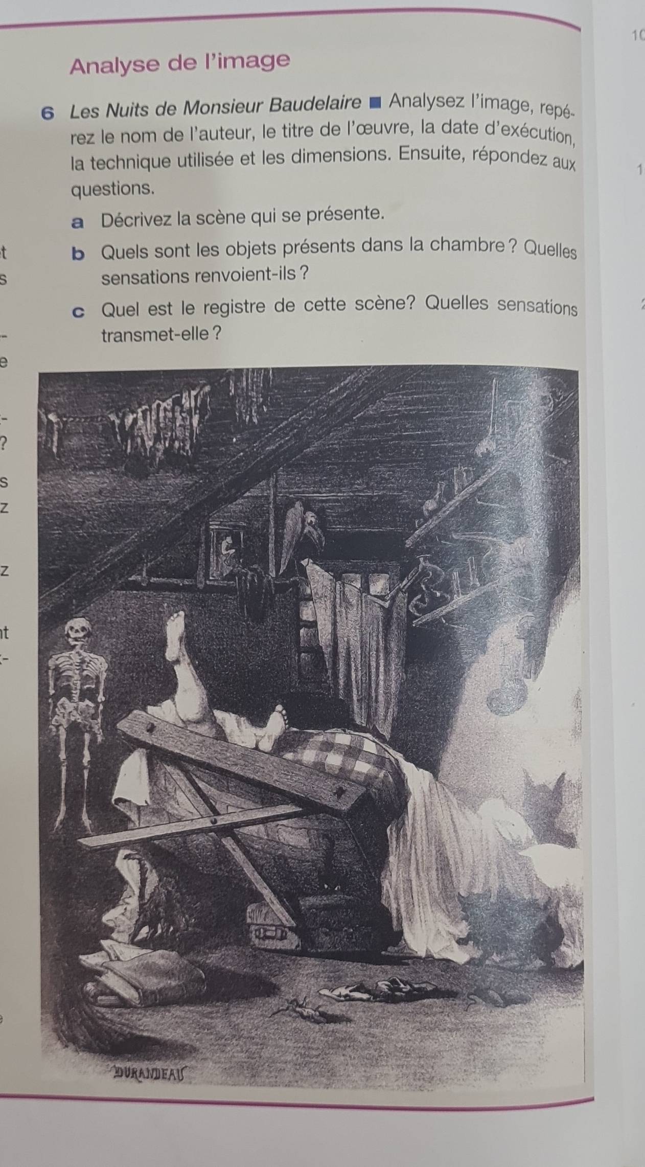 Analyse de l'image 
6 Les Nuits de Monsieur Baudelaire É Analysez l'image, repé 
rez le nom de l'auteur, le titre de l'œuvre, la date d'exécution, 
la technique utilisée et les dimensions. Ensuite, répondez aux 
1 
questions. 
a Décrivez la scène qui se présente. 
b Quels sont les objets présents dans la chambre? Quelles 
sensations renvoient-ils ? 
c Quel est le registre de cette scène? Quelles sensations 
transmet-elle ? 
a 
s 
Z 
Z 
t