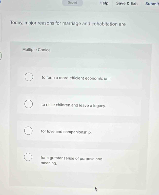 Saved Help Save & Exit Submit
Today, major reasons for marriage and cohabitation are
Multiple Choice
to form a more efficient economic unit.
to raise children and leave a legacy.
for love and companionship.
for a greater sense of purpose and
meaning.