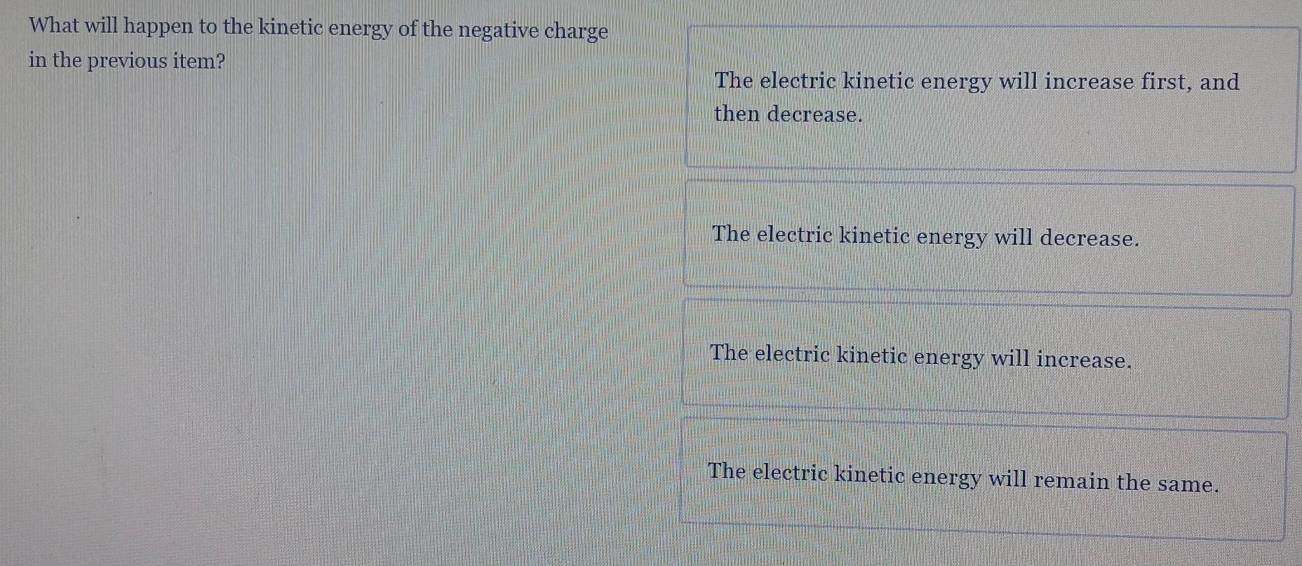 What will happen to the kinetic energy of the negative charge
in the previous item?
The electric kinetic energy will increase first, and
then decrease.
The electric kinetic energy will decrease.
The electric kinetic energy will increase.
The electric kinetic energy will remain the same.