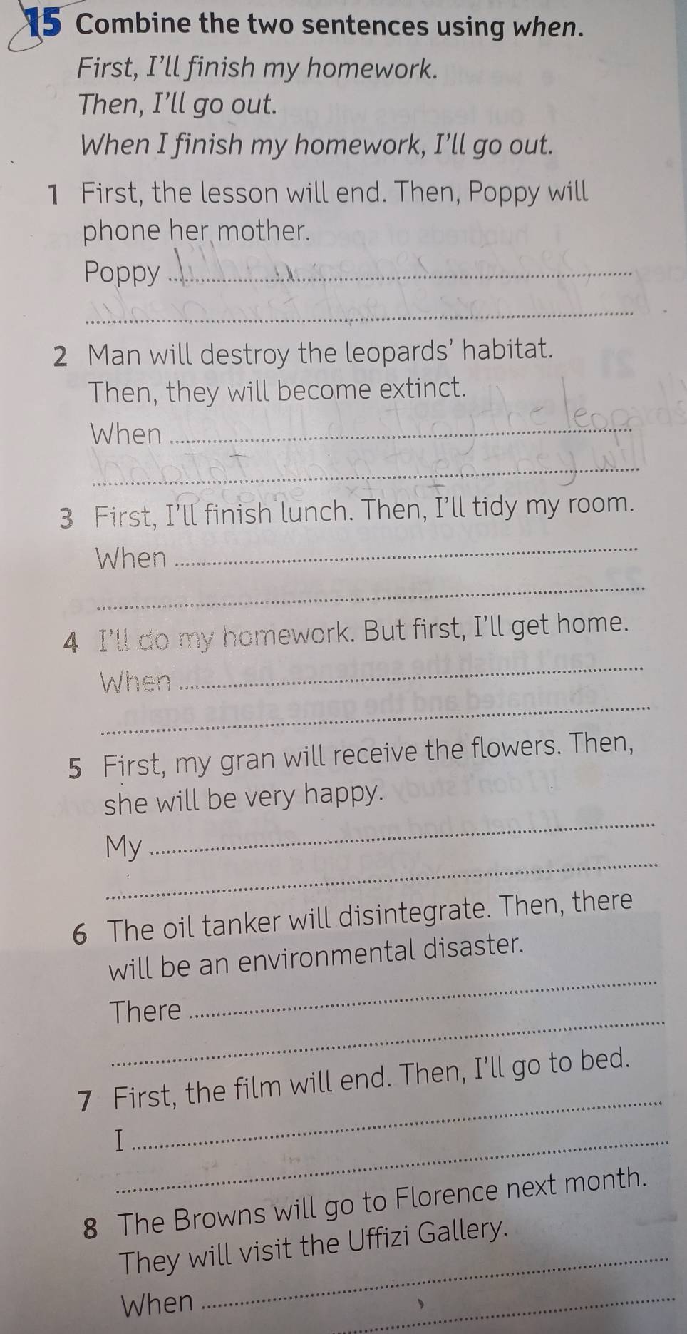 Combine the two sentences using when. 
First, I’ll finish my homework. 
Then, I’ll go out. 
When I finish my homework, I’ll go out. 
1 First, the lesson will end. Then, Poppy will 
phone her mother. 
Poppy_ 
_ 
2 Man will destroy the leopards’ habitat. 
Then, they will become extinct. 
When_ 
_ 
3 First, I’ll finish lunch. Then, I’ll tidy my room. 
When 
_ 
_ 
_ 
4 I'll do my homework. But first, I'll get home. 
_ 
When 
5 First, my gran will receive the flowers. Then, 
_ 
she will be very happy. 
_ 
My 
6 The oil tanker will disintegrate. Then, there 
_ 
will be an environmental disaster. 
_ 
There 
_ 
7 First, the film will end. Then, I’ll go to bed. 
_I 
8 The Browns will go to Florence next month. 
_ 
They will visit the Uffizi Gallery. 
When 
_