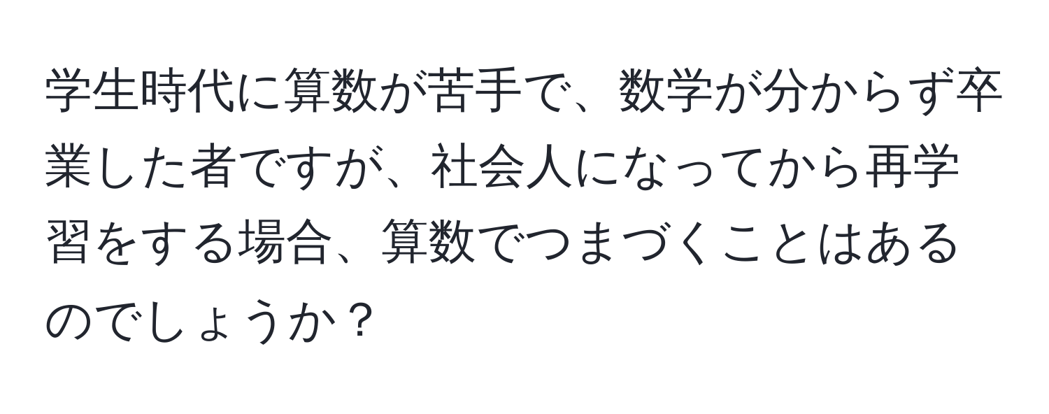 学生時代に算数が苦手で、数学が分からず卒業した者ですが、社会人になってから再学習をする場合、算数でつまづくことはあるのでしょうか？