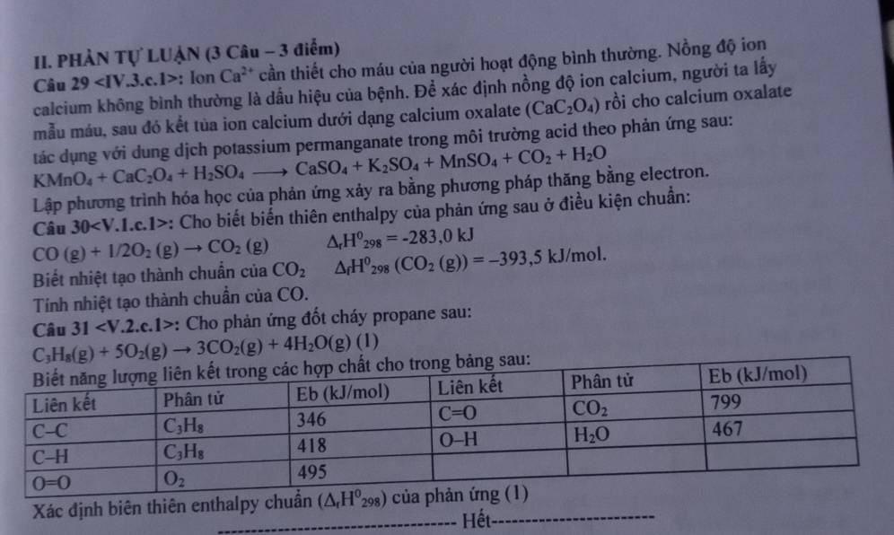 PHÀN Tự LUẠN (3 Câu - 3 điểm)
Câu 29 : Ion Ca^(2+) cần thiết cho máu của người hoạt động bình thường. Nồng độ ion
calcium không bình thường là dấu hiệu của bệnh. Để xác định nồng độ ion calcium, người ta lấy
mẫu máu, sau đó kết tủa ion calcium dưới dạng calcium oxalate (CaC_2O_4) rồi cho calcium oxalate
KMnO_4+CaC_2O_4+H_2SO_4to CaSO_4+K_2SO_4+MnSO_4+CO_2+H_2O tác dụng với dung dịch potassium permanganate trong môi trường acid theo phản ứng sau:
Lập phương trình hóa học của phản ứng xảy ra bằng phương pháp thăng bằng electron.
Câu 30 :: Cho biết biến thiên enthalpy của phản ứng sau ở điều kiện chuẩn:
CO(g)+I/2O_2(g)to CO_2(g) △ _rH^0_298=-283,0kJ
Biết nhiệt tạo thành chuẩn của CO_2 △ _fH^0_298(CO_2(g))=-393,5kJ/mol.
Tính nhiệt tạo thành chuẩn của CO.
Câu 31 : Cho phản ứng đốt cháy propane sau:
C_3H_8(g)+5O_2(g)to 3CO_2(g)+4H_2O(g)(l)
sau:
Xác định biên thiên enthalpy chuẩn 
_Hết