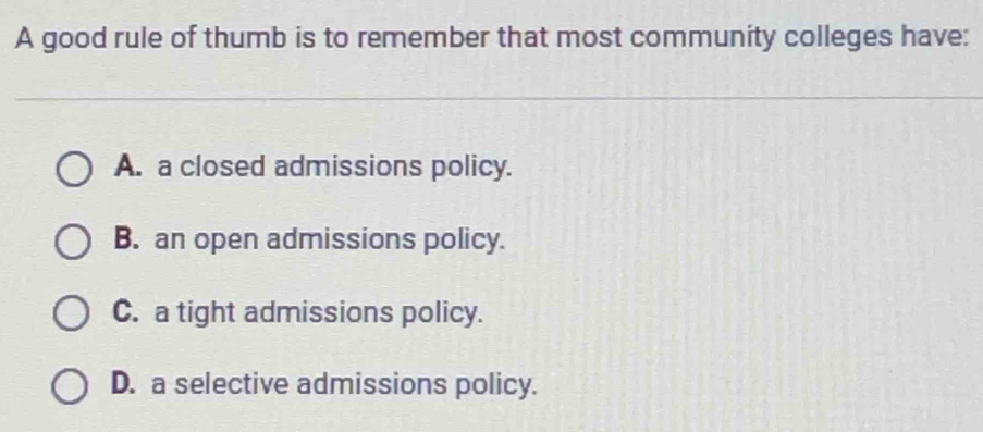 A good rule of thumb is to remember that most community colleges have:
A. a closed admissions policy.
B. an open admissions policy.
C. a tight admissions policy.
D. a selective admissions policy.