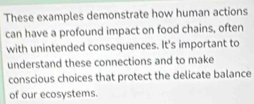 These examples demonstrate how human actions 
can have a profound impact on food chains, often 
with unintended consequences. It's important to 
understand these connections and to make 
conscious choices that protect the delicate balance 
of our ecosystems.