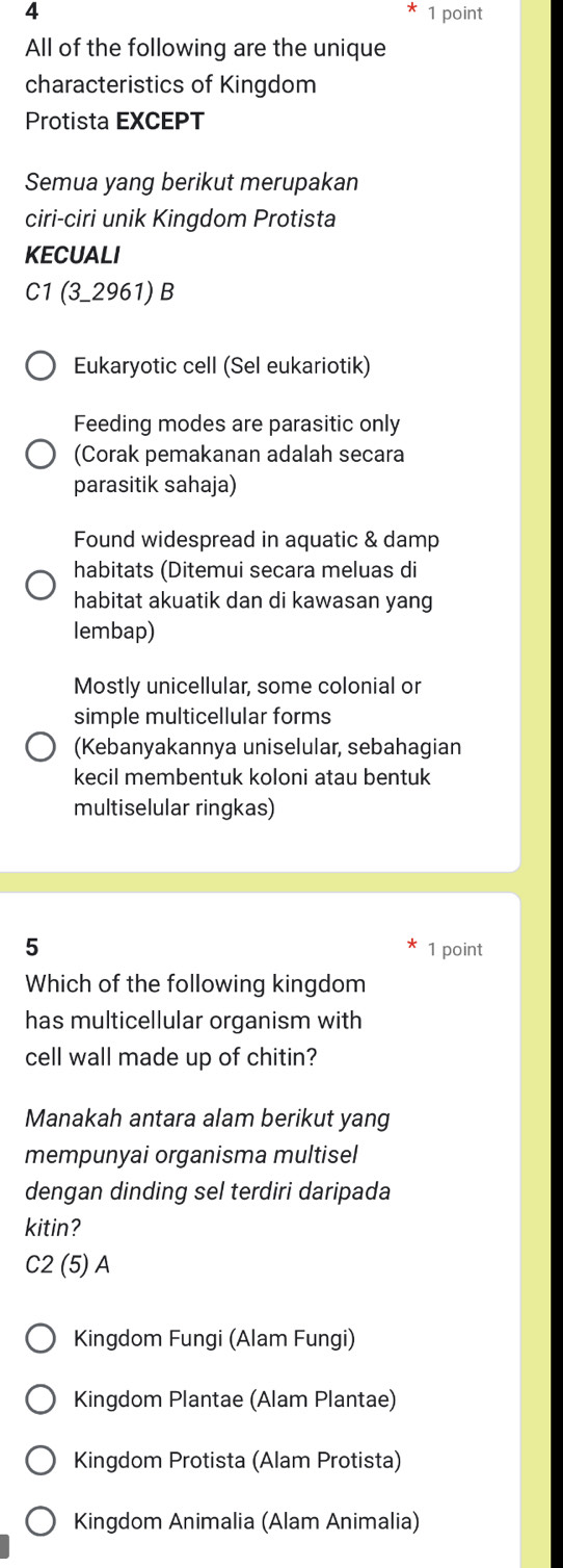 4 1 point
All of the following are the unique
characteristics of Kingdom
Protista EXCEPT
Semua yang berikut merupakan
ciri-ciri unik Kingdom Protista
KECUALI
C1 (3-2961) B
Eukaryotic cell (Sel eukariotik)
Feeding modes are parasitic only
(Corak pemakanan adalah secara
parasitik sahaja)
Found widespread in aquatic & damp
habitats (Ditemui secara meluas di
habitat akuatik dan di kawasan yang
lembap)
Mostly unicellular, some colonial or
simple multicellular forms
(Kebanyakannya uniselular, sebahagian
kecil membentuk koloni atau bentuk
multiselular ringkas)
5 1 point
Which of the following kingdom
has multicellular organism with
cell wall made up of chitin?
Manakah antara alam berikut yang
mempunyai organisma multisel
dengan dinding sel terdiri daripada
kitin?
C2 (5) A
Kingdom Fungi (Alam Fungi)
Kingdom Plantae (Alam Plantae)
Kingdom Protista (Alam Protista)
Kingdom Animalia (Alam Animalia)