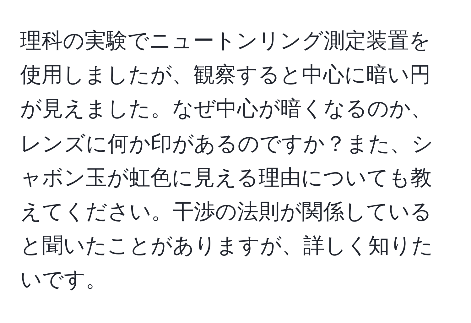 理科の実験でニュートンリング測定装置を使用しましたが、観察すると中心に暗い円が見えました。なぜ中心が暗くなるのか、レンズに何か印があるのですか？また、シャボン玉が虹色に見える理由についても教えてください。干渉の法則が関係していると聞いたことがありますが、詳しく知りたいです。