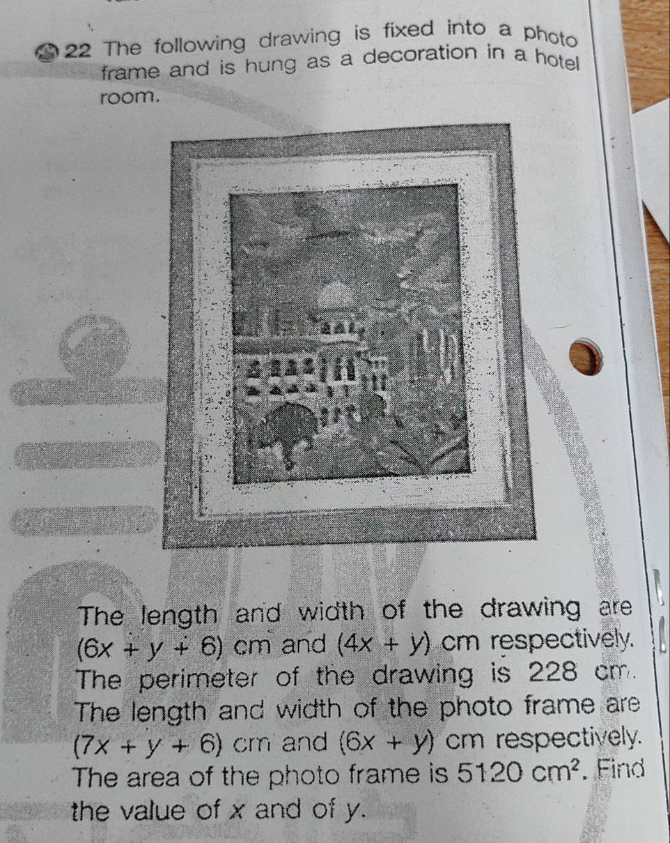 a 22 The following drawing is fixed into a photo 
frame and is hung as a decoration in a hotel 
room. 
The length and width of the drawing are
(6x+y+6)cm and (4x+y) cm respectively. 
The perimeter of the drawing is 228 cm. 
The length and width of the photo frame are
(7x+y+6) cm and (6x+y) cm respectively. 
The area of the photo frame is 5120cm^2. Find 
the value of x and of y.