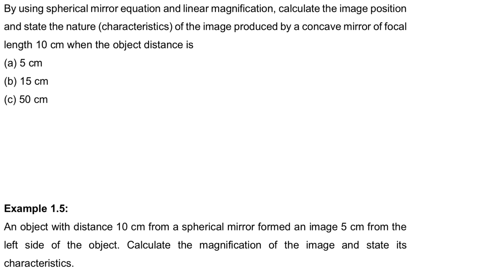 By using spherical mirror equation and linear magnification, calculate the image position
and state the nature (characteristics) of the image produced by a concave mirror of focal
length 10 cm when the object distance is
(a) 5 cm
(b) 15 cm
(c) 50 cm
Example 1.5:
An object with distance 10 cm from a spherical mirror formed an image 5 cm from the
left side of the object. Calculate the magnification of the image and state its
characteristics.