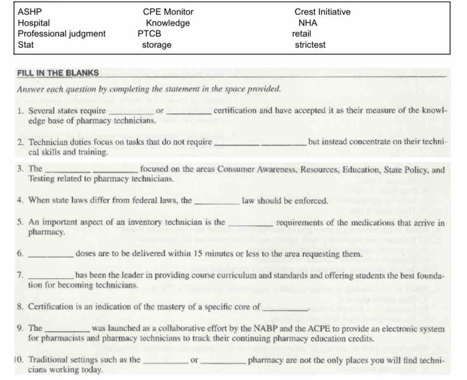 ASHP CPE Monitor Crest Initiative 
Hospital Knowledge NHA 
Professional judgment PTCB retail 
Stat storage strictest 
FILL IN THE BLANKS 
Answer each question by completing the statement in the space provided. 
1. Several states require _or _certification and have accepted it as their measure of the knowl- 
edge base of pharmacy technicians. 
2. Technician duties focus on tasks that do not require_ but instead concentrate on their techni- 
cal skills and training. 
3. The __focused on the areas Consumer Awareness, Resources, Education, State Policy, and 
Testing related to pharmacy technicians. 
4. When state laws differ from federal laws, the_ law should be enforced. 
5. An important aspect of an inventory technician is the _requirements of the medications that arrive in 
pharmacy. 
6. _doses are to be delivered within 15 minutes or less to the area requesting them. 
7. _has been the leader in providing course curriculum and standards and offering students the best founda- 
tion for becoming technicians. 
8. Certification is an indication of the mastery of a specific core of_ . 
9. The_ was launched as a collaborative effort by the NABP and the ACPE to provide an electronic system 
for pharmacists and pharmacy technicians to track their continuing pharmacy education credits. 
|0. Traditional settings such as the _or _pharmacy are not the only places you will find techni- 
cians working today.