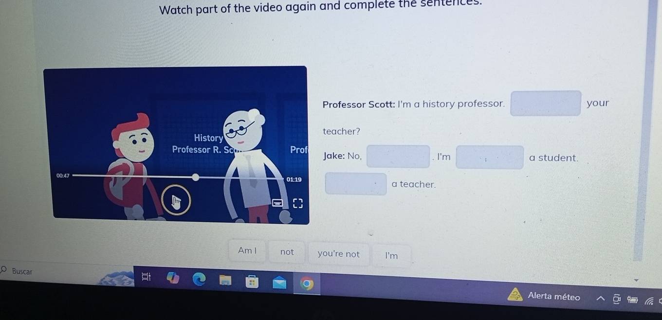 Watch part of the video again and complete the sentences. 
Professor Scott: I'm a history professor. your 
eacher? 
ake: No, 
. I'm a student. 
a teacher. 
Am I not you're not I'm 
Buscar 
Alerta méteo