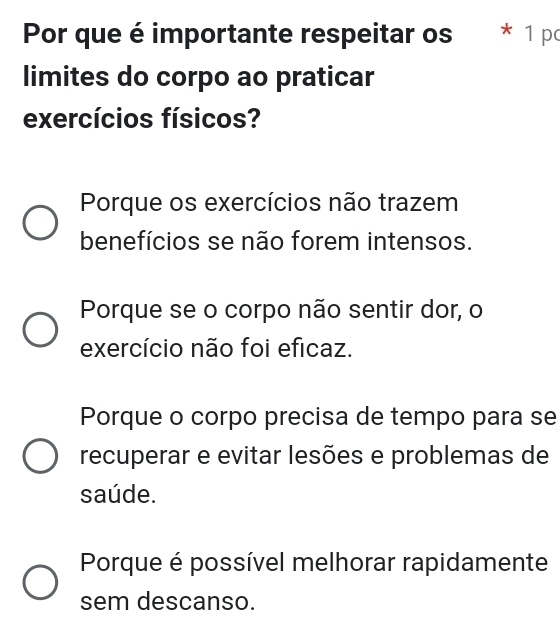 Por que é importante respeitar os * 1 pc
limites do corpo ao praticar
exercícios físicos?
Porque os exercícios não trazem
benefícios se não forem intensos.
Porque se o corpo não sentir dor, o
exercício não foi eficaz.
Porque o corpo precisa de tempo para se
recuperar e evitar lesões e problemas de
saúde.
Porque é possível melhorar rapidamente
sem descanso.