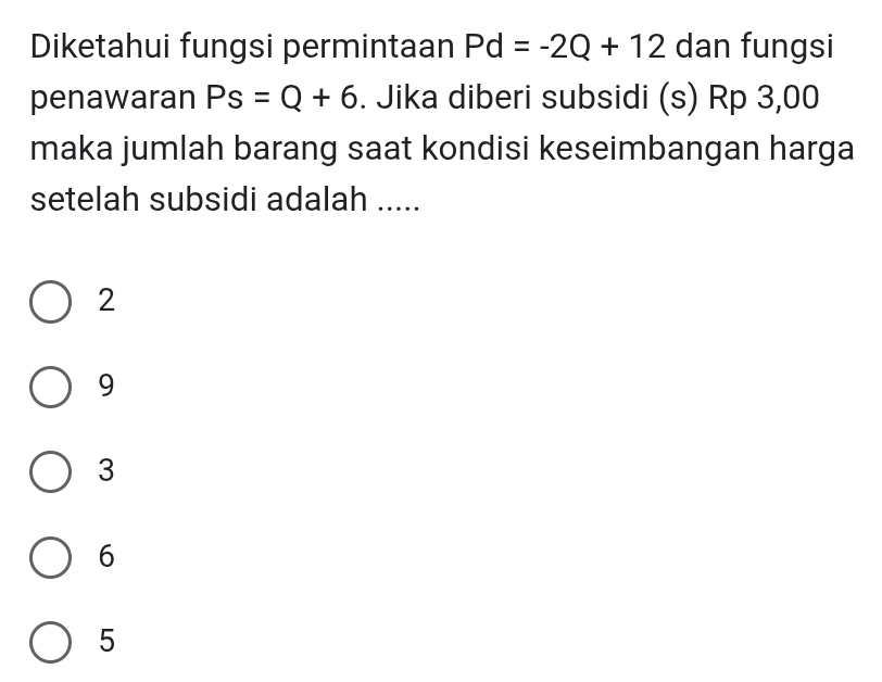 Diketahui fungsi permintaan Pd=-2Q+12 dan fungsi
penawaran Ps=Q+6. Jika diberi subsidi (s) Rp 3,00
maka jumlah barang saat kondisi keseimbangan harga
setelah subsidi adalah .....
2
9
3
6
5