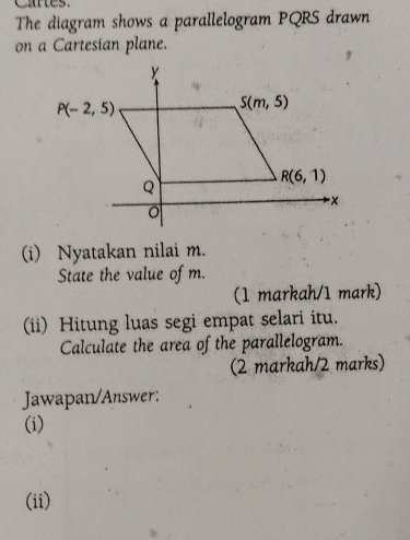 The diagram shows a parallelogram PQRS drawn
on a Cartesian plane.
(i) Nyatakan nilai m.
State the value of m.
(1 markah/1 mark)
(ii) Hitung luas segi empat selari itu.
Calculate the area of the parallelogram.
(2 markah/2 marks)
Jawapan/Answer:
(i)
(ii)