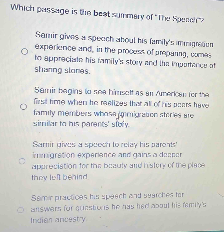 Which passage is the best summary of "The Speech"?
Samir gives a speech about his family's immigration
experience and, in the process of preparing, comes
to appreciate his family's story and the importance of
sharing stories.
Samir begins to see himself as an American for the
first time when he realizes that all of his peers have
family members whose immigration stories are
similar to his parents' story.
Samir gives a speech to relay his parents'
immigration experience and gains a deeper
appreciation for the beauty and history of the place
they left behind.
Samir practices his speech and searches for
answers for questions he has had about his family's
Indian ancestry.