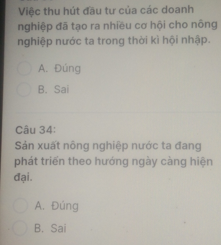 Việc thu hút đầu tư của các doanh
nghiệp đã tạo ra nhiều cơ hội cho nông
nghiệp nước ta trong thời kì hội nhập.
A. Đúng
B. Sai
Câu 34:
Sản xuất nông nghiệp nước ta đang
phát triển theo hướng ngày càng hiện
đại.
A. Đúng
B. Sai