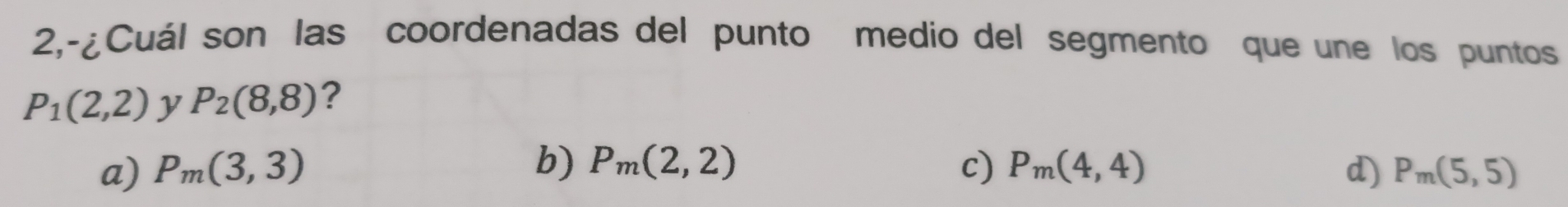 2,-¿Cuál son las coordenadas del punto medio del segmento que une los puntos
P_1(2,2) y P_2(8,8) ?
b) P_m(2,2)
a) P_m(3,3) c) P_m(4,4) d) P_m(5,5)