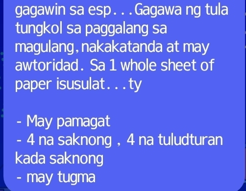 gagawin sa esp. . .Gagawa ng tula 
tungkol sa paggalang sa 
magulang, nakakatanda at may 
awtoridad. Sa 1 whole sheet of 
paper isusulat. . .ty 
- May pamagat
- 4 na saknong , 4 na tuludturan 
kada saknong 
- may tugma