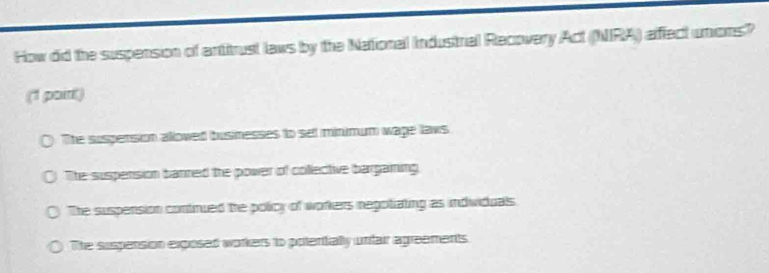 How did the suspension of antitrust laws by the National Industrial Recovery Act (NIRA) afffect unions?
(1 poirt)
The suspension alloved busnesses to sel minimum wage laws
The suspension banned the power of collective bargaming
The suspension continued the policy of workers negotiating as individuals
The supension exposed workers to potentially unfair agreements.