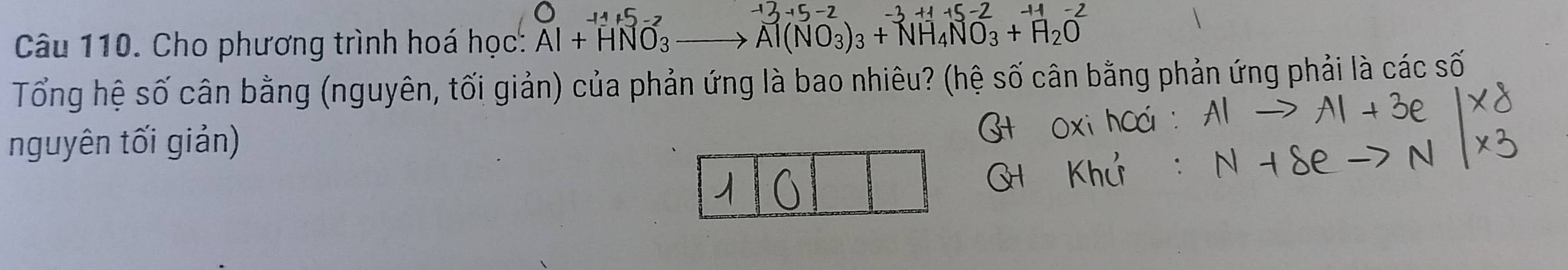 Cho phương trình hoá học: Al+HNO_3 to Al(NO_3)_3+NH_4NO_3+H_2O
Tổng hệ số cân bằng (nguyên, tối giản) của phản ứng là bao nhiêu? (hệ số cân bằng phản ứng phải là các số 
nguyên tối giản)