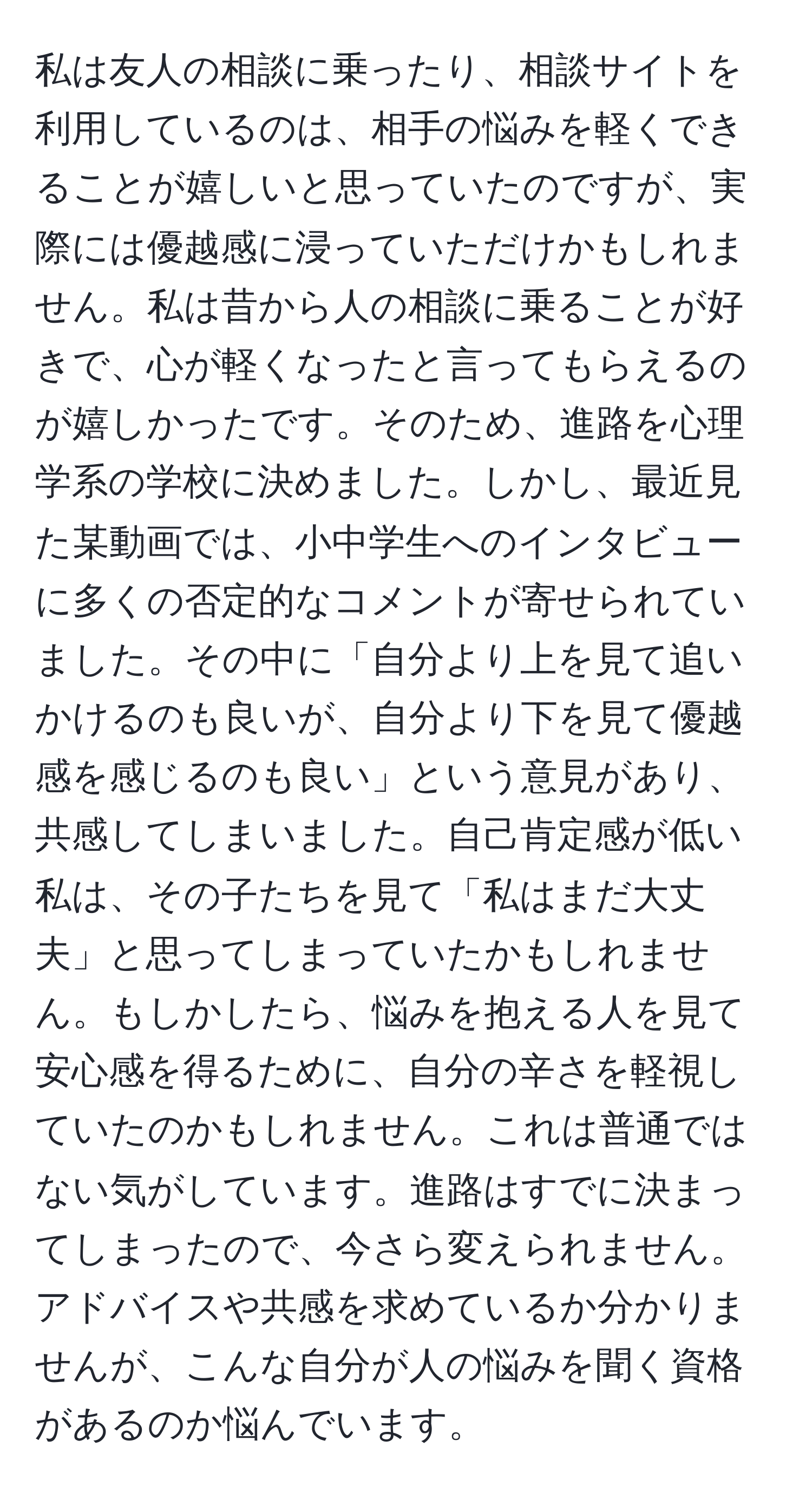 私は友人の相談に乗ったり、相談サイトを利用しているのは、相手の悩みを軽くできることが嬉しいと思っていたのですが、実際には優越感に浸っていただけかもしれません。私は昔から人の相談に乗ることが好きで、心が軽くなったと言ってもらえるのが嬉しかったです。そのため、進路を心理学系の学校に決めました。しかし、最近見た某動画では、小中学生へのインタビューに多くの否定的なコメントが寄せられていました。その中に「自分より上を見て追いかけるのも良いが、自分より下を見て優越感を感じるのも良い」という意見があり、共感してしまいました。自己肯定感が低い私は、その子たちを見て「私はまだ大丈夫」と思ってしまっていたかもしれません。もしかしたら、悩みを抱える人を見て安心感を得るために、自分の辛さを軽視していたのかもしれません。これは普通ではない気がしています。進路はすでに決まってしまったので、今さら変えられません。アドバイスや共感を求めているか分かりませんが、こんな自分が人の悩みを聞く資格があるのか悩んでいます。