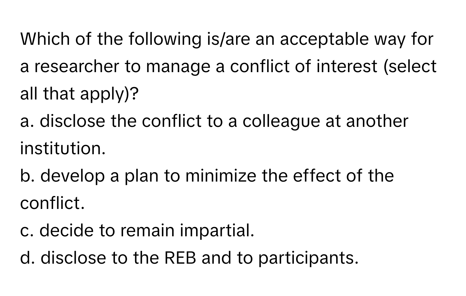 Which of the following is/are an acceptable way for a researcher to manage a conflict of interest (select all that apply)?

a. disclose the conflict to a colleague at another institution.
b. develop a plan to minimize the effect of the conflict.
c. decide to remain impartial.
d. disclose to the REB and to participants.