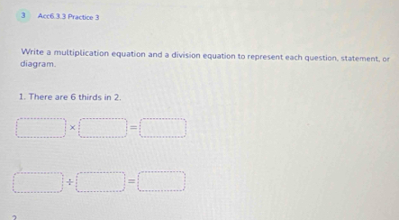 Acc6.3.3 Practice 3 
Write a multiplication equation and a division equation to represent each question, statement, or 
diagram. 
1. There are 6 thirds in 2.
□ * □ =□
□ +□ =□