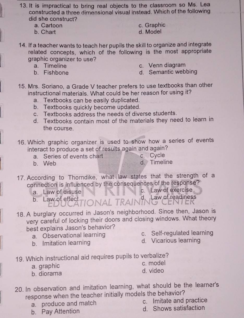 It is impractical to bring real objects to the classroom so Ms. Lea
constructed a three dimensional visual instead. Which of the following
did she construct?
a. Cartoon c. Graphic
b. Chart d. Model
14. If a teacher wants to teach her pupils the skill to organize and integrate
related concepts, which of the following is the most appropriate
graphic organizer to use?
a. Timeline c. Venn diagram
b. Fishbone d. Semantic webbing
15. Mrs. Soriano, a Grade V teacher prefers to use textbooks than other
instructional materials. What could be her reason for using it?
a. Textbooks can be easily duplicated.
b. Textbooks quickly become updated.
c. Textbooks address the needs of diverse students.
d. Textbooks contain most of the materials they need to learn in
the course.
16. Which graphic organizer is used to show how a series of events
interact to produce a set of results again and again?
a. Series of events chart c. Cycle
b. Web d. Timeline
17. According to Thorndike, what law states that the strength of a
connection is influenced by the consequences of the response?
a. Law of disuse c. Law of exercise
b. Law of effect Law of readiness
18. A burglary occurred in Jason's neighborhood. Since then, Jason is
very careful of locking their doors and closing windows. What theory
best explains Jason's behavior?
a. Observational learning c. Self-regulated learning
b. Imitation learning d. Vicarious learning
19. Which instructional aid requires pupils to verbalize?
a. graphic c. model
b. diorama
d. video
20. In observation and imitation learning, what should be the learner's
response when the teacher initially models the behavior?
a. produce and match c. Imitate and practice
b. Pay Attention d. Shows satisfaction