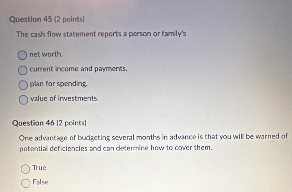 The cash flow statement reports a person or family's
net worth.
current income and payments.
plan for spending.
value of investments.
Question 46 (2 points)
One advantage of budgeting several months in advance is that you will be warned of
potential deficiencies and can determine how to cover them.
True
False