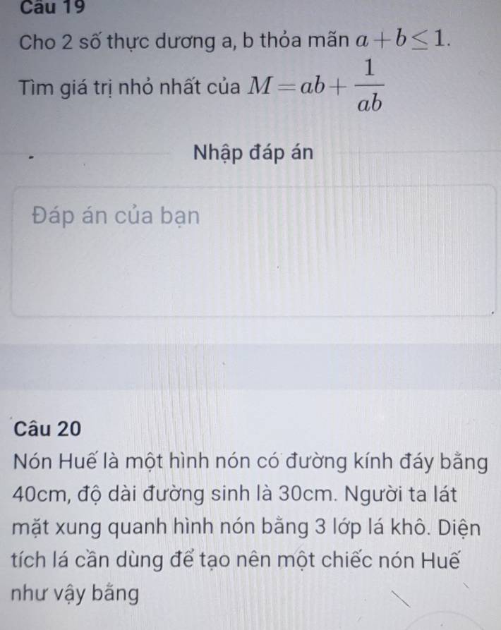 Cho 2 số thực dương a, b thỏa mãn a+b≤ 1. 
Tìm giá trị nhỏ nhất của M=ab+ 1/ab 
Nhập đáp án
Đáp án của bạn
Câu 20
Nón Huế là một hình nón có đường kính đáy bằng
40cm, độ dài đường sinh là 30cm. Người ta lát
mặt xung quanh hình nón bằng 3 lớp lá khô. Diện
tích lá cần dùng để tạo nên một chiếc nón Huế
như vậy bằng