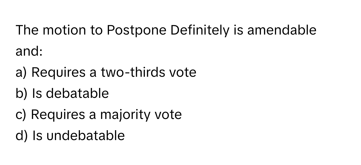 The motion to Postpone Definitely is amendable and:

a) Requires a two-thirds vote 
b) Is debatable 
c) Requires a majority vote 
d) Is undebatable