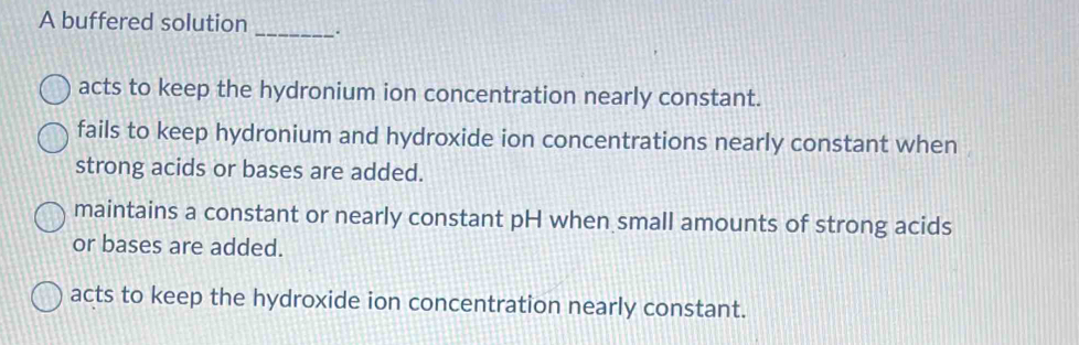 A buffered solution _`.
acts to keep the hydronium ion concentration nearly constant.
fails to keep hydronium and hydroxide ion concentrations nearly constant when
strong acids or bases are added.
maintains a constant or nearly constant pH when small amounts of strong acids
or bases are added.
acts to keep the hydroxide ion concentration nearly constant.