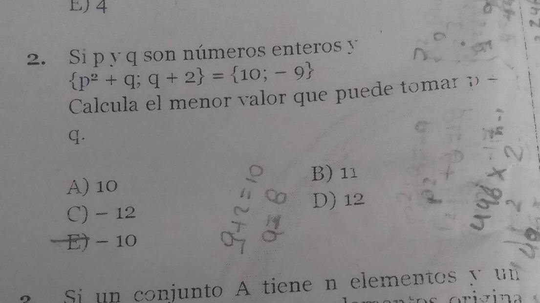 EJ 4
2. Si p y q son números enteros y
 p^2+q;q+2 = 10;-9
Calcula el menor valor que puede tomar p +
q.
B) 11
A) 10
C) - 12 D) 12
E) - 10
Si un conjunto A tiene n elementos y un 
orizina