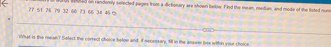 words delined on randomly selected pages from a dictionary are shown below. Find the mean, median, and mode of the listed num
77 51 76 79 32 60 73 66 34 46
What is the mean? Select the correct choice below and, if necessary, fill in the answer box within your choice.