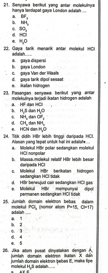 Senyawa berikut yang antar molekulnya
hanya terdapat gaya London adalah ...
a. BF_3
b. NH_2
C. SO_2
d. HCl
e. H_2O
22. Gaya tarik menarik antar molekul HCl
adalah.....
a. gaya dispersi
b. gaya London
c.gaya Van der Waals
d. gaya tarik dipol sesaat
e ikatan hidrogen
23. Pasangan senyawa berikut yang antar
molekulnya terjadi ikatan hidrogen adalah
a. HF dan HCl
b, H_2S dan H_2O
C. NH_3 dan OF_2
d. CH_4 dan NH_3
e, HCN dan H_2O
24. Titik didih HBr lebih tinggi daripada HCl.
Alasan yang tepat untuk hal ini adalah...
a. Molekul HBr polar sedangkan molekul
HCI nonpolar
b. Massa.molekul relatif HBr lebih besar
daripada HCI
c. Molekul HBr berikatan hidrogen
sedangkan HCI tidak
d. HBr berwujud cair sedangkan HCI gas
e. Molekul HBr mempunvai dipol
permanen sedangkan HCI tidak
25. Jumlah domain elektron bebas dalam
molekull PCl_3 (nomor atom P=15, Cl=17)
adalah ....
a. 1
b. 2
c. 3
d. 4
e. 5
26. Jika atom pusat dinyatakan dengan A
jumlah domain elektron ikatan X dan
molekul jumlah domain elektron bebas E, maka tipe
H_2S adalah.....
BVE