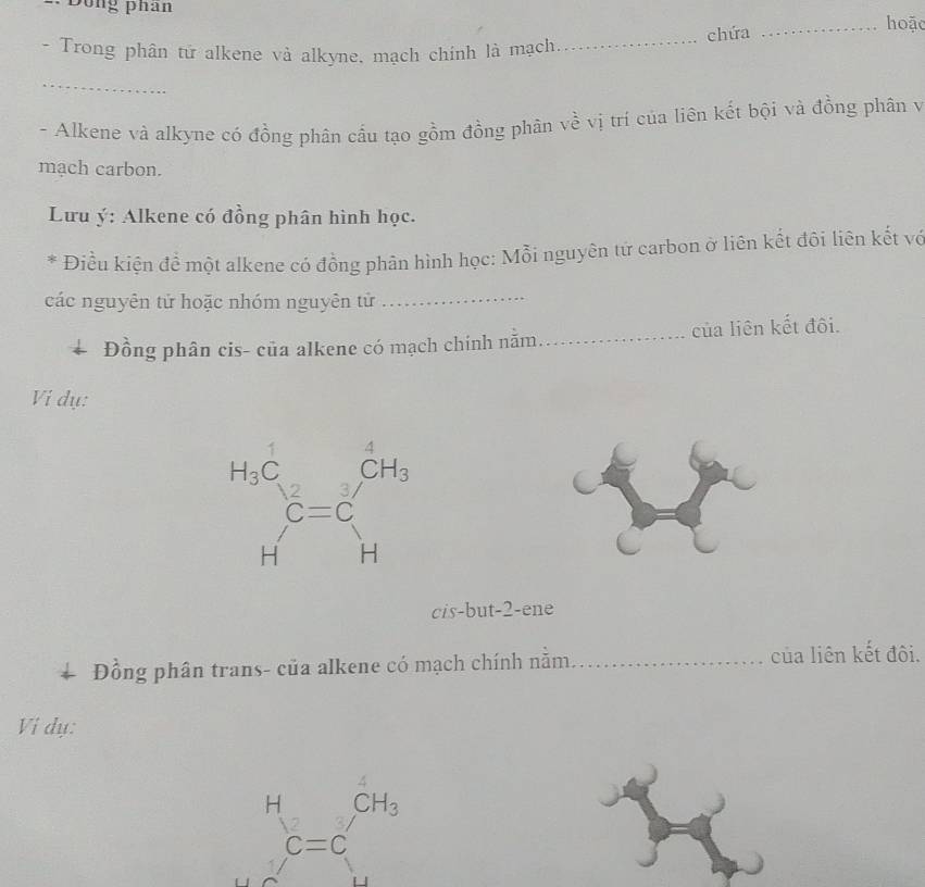 Dông phan
chứa
_hoặc
- Trong phân tử alkene và alkyne, mạch chính là mạch
_
_
- Alkene và alkyne có đồng phân cầu tạo gồm đồng phân về vị trí của liên kết bội và đồng phân v
mạch carbon.
Lưu ý: Alkene có đồng phân hình học.
* Điều kiện để một alkene có đồng phân hình học: Mỗi nguyên tử carbon ở liên kết đôi liên kết vợ
các nguyên tử hoặc nhóm nguyên tử_
Đồng phân cis- của alkene có mạch chính nằm_ của liên kết đôi.
Vi dụ:
cis-but-2-ene
+ Đồng phân trans- của alkene có mạch chính nằm_ của liên kết đôi.
Vi dụ:
H_c=cCH_3^