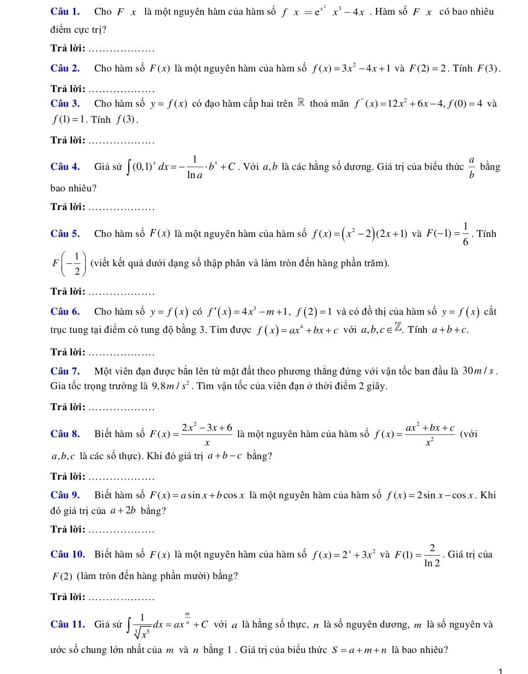 Cho Fx là một nguyên hàm của hàm số fx=e^(x^2)x^3-4x. Hàm shat oFx có bao nhiêu
điểm cực trị?
Trả lời:_
Câu 2. Cho hàm số F(x) là một nguyên hàm của hàm số f(x)=3x^2-4x+1 và F(2)=2. Tính F(3).
Trả lời:_
Câu 3. Cho hàm số y=f(x) có đạo hàm cấp hai trên R thoả mãn f''(x)=12x^2+6x-4,f(0)=4 và
f(1)=1. Tính f(3).
Trả lời:_
Câu 4. Giả sử ∈t (0,1)^xdx=- 1/ln a · b^x+C. Với a,b là các hằng số dương. Giá trị của biểu thức  a/b  bằng
bao nhiêu?
Trả lời:_
Câu 5. Cho hàm số F(x) là một nguyên hàm của hàm số f(x)=(x^2-2)(2x+1) và F(-1)= 1/6 . Tính
F(- 1/2 ) (viết kết quả dưới dạng số thập phân và làm tròn đến hàng phần trăm).
Trả lời:_
Câu 6. Cho hàm số y=f(x) có f'(x)=4x^3-m+1,f(2)=1 và có đồ thị của hàm số y=f(x) cắt
trục tung tại điểm có tung độ bằng 3. Tìm được f(x)=ax^4+bx+c với a,b,c∈ Z. Tính a+b+c.
Trả lời:_
Câu 7. Một viên đạn được bắn lên từ mặt đất theo phương thắng đứng với vận tốc ban đầu là 30m / s .
Gia tốc trọng trường là 9,8m/s^2. Tìm vận tốc của viên đạn ở thời điểm 2 giây.
Trả lời:_
Câu 8. Biết hàm số F(x)= (2x^2-3x+6)/x  là một nguyên hàm của hàm số f(x)= (ax^2+bx+c)/x^2  (với
a,b,c là các số thực). Khi đó giá trị a+b-c bằng?
Trả lời:_
Câu 9. Biết hàm số F(x)=asin x+bcos x là một nguyên hàm của hàm số f(x)=2sin x-cos x. Khi
đó giá trị của a+2b bằng?
Trả lời:_
Câu 10. Biết hàm số F(x) là một nguyên hàm của hàm số f(x)=2^x+3x^2 và F(1)= 2/ln 2 . Giá trị của
F(2) (làm tròn đến hàng phần mười) bằng?
Trả lời:_
Câu 11. Giả sử ∈t  1/sqrt[3](x^5) dx=ax^(frac m)n+C với à là hằng số thực, n là số nguyên dương, m là số nguyên và
ước số chung lớn nhất của m và n bằng 1 . Giá trị của biểu thức S=a+m+n là bao nhiêu?