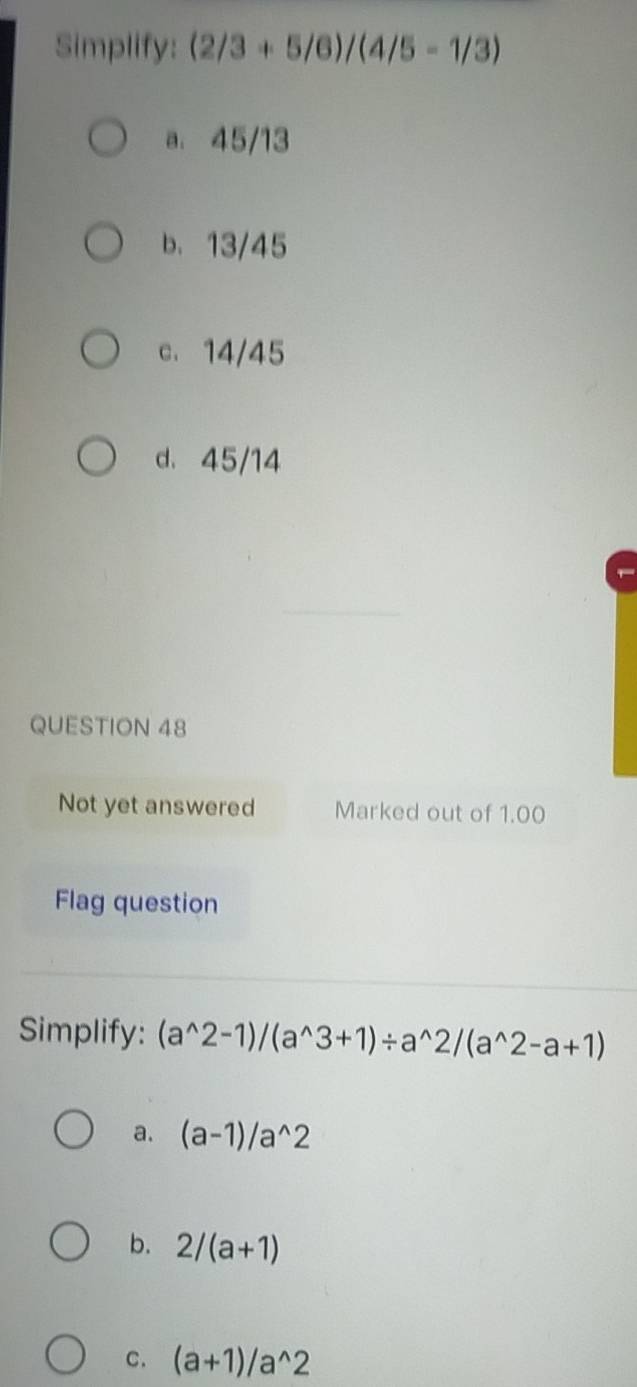 Simplify: (2/3+5/6)/(4/5-1/3)
a. 45/13
b. 13/45
c. 14/45
d、 45/14
QUESTION 48
Not yet answered Marked out of 1.00
Flag question
Simplify: (a^(wedge)2-1)/(a^(wedge)3+1)/ a^(wedge)2/(a^(wedge)2-a+1)
a. (a-1)/a^(wedge)2
b. 2/(a+1)
C. (a+1)/a^(wedge)2