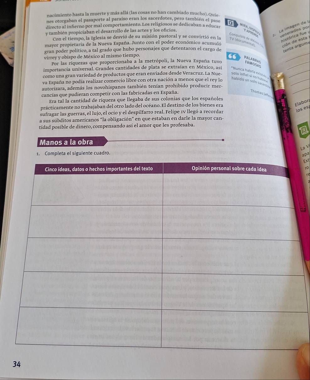 nacimiento hasta la muerte y más allá (las cosas no han cambiado mucho). Quie.
nes otorgaban el pasaporte al paraíso eran los sacerdotes, pero también el pase
directo al infierno por mal comportamiento. Los religiosos se dedicaban a educar
MIRA, DISFRU Y APRENO=  La imagen de I
venerados por
y también propiciaban el desarrollo de las artes y los oficios.
histórica fue u
Con el tiempo, la Iglesia se desvió de su misión pastoral y se convirtió en la TV (documental) ción de esta I
Conquista de Méxica, C
mayor propietaria de la Nueva España. Junto con el poder económico acumuló
_
gran poder político, a tal grado que hubo personajes que detentaron el cargo de
tenta argume
virrey y obispo de México al mismo tiempo.
“ PALABRAS
_
Por las riquezas que proporcionaba a la metrópoli, la Nueva España tuvo FAMOSAS
_
importancia universal. Grandes cantidades de plata se extraían en México, así *Nunca habría existido 
como una gran variedad de productos que eran enviados desde Veracruz. La Nue- solo infiel si no hubiese 
va España no podía realizar comercio libre con otra nación a menos que el rey lo
_
habido un solo sacerdot .
autorizara, además los novohispanos también tenían prohibido producir mer-
_
cancías que pudieran competir con las fabricadas en España.
Thomas Jeffer
Era tal la cantidad de riqueza que llegaba de sus colonias que los españoles
prácticamente no trabajaban del otro lado del océano. El destino de los bienes era
Elabor
sufragar las guerras, el lujo, el ocio y el despilfarro real. Felipe 1v llegó a recordar
los es
a sus súbditos americanos “la obligación” en que estaban en darle la mayor can-
tidad posible de dinero, compensando así el amor que les profesaba.
Manos a la obra
La Vị
1. Completa el siguiente cuadro.
apa
Ext
1o
re
34