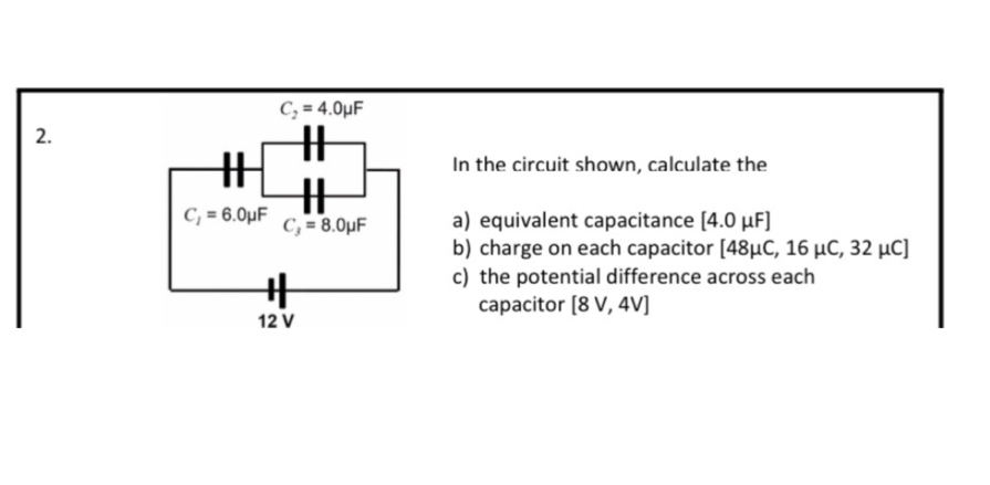 C_2=4.0mu F
2. 
H 
In the circuit shown, calculate the
C_2=6.0mu F C_3=8.0mu F a) equivalent capacitance [4.0mu F]
b) charge on each capacitor [48mu C,16mu C, 32 µC]
c) the potential difference across each 
capacitor [8V,4V]
12 V