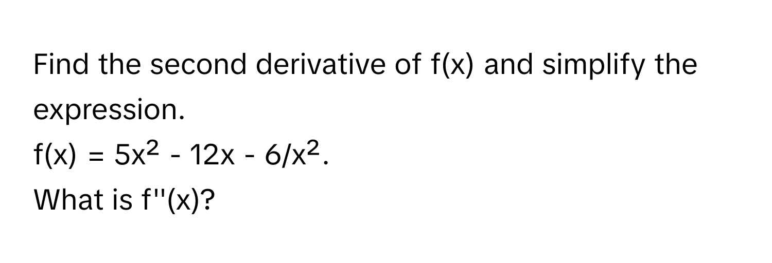 Find the second derivative of f(x) and simplify the expression. 
f(x) = 5x² - 12x - 6/x². 
What is f''(x)?